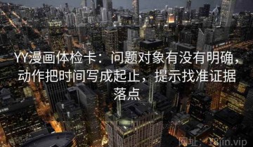 YY漫画体检卡：问题对象有没有明确，动作把时间写成起止，提示找准证据落点
