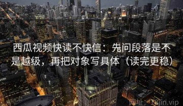 西瓜视频快读不快信：先问段落是不是越级，再把对象写具体（读完更稳）
