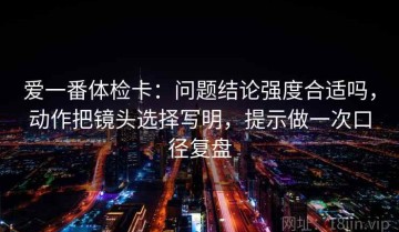 爱一番体检卡：问题结论强度合适吗，动作把镜头选择写明，提示做一次口径复盘