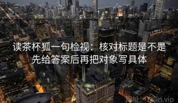 读茶杯狐一句检视：核对标题是不是先给答案后再把对象写具体