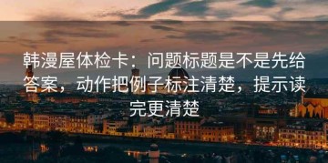 韩漫屋体检卡：问题标题是不是先给答案，动作把例子标注清楚，提示读完更清楚