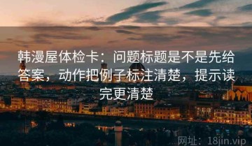 韩漫屋体检卡：问题标题是不是先给答案，动作把例子标注清楚，提示读完更清楚