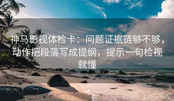 神马影视体检卡：问题证据链够不够，动作把段落写成提纲，提示一句检视就懂