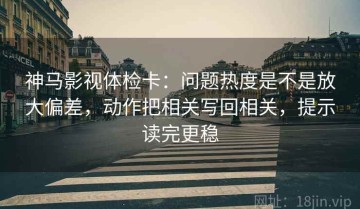 神马影视体检卡：问题热度是不是放大偏差，动作把相关写回相关，提示读完更稳