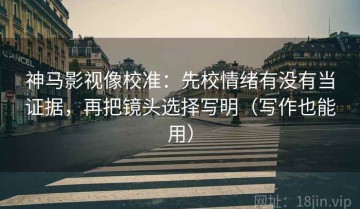 神马影视像校准：先校情绪有没有当证据，再把镜头选择写明（写作也能用）