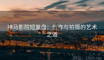 神马影院短复盘：创作与拍摄的艺术之道