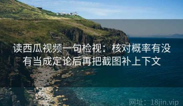 读西瓜视频一句检视：核对概率有没有当成定论后再把截图补上下文