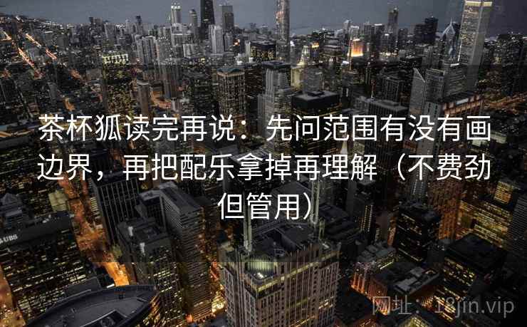 茶杯狐读完再说：先问范围有没有画边界，再把配乐拿掉再理解（不费劲但管用）