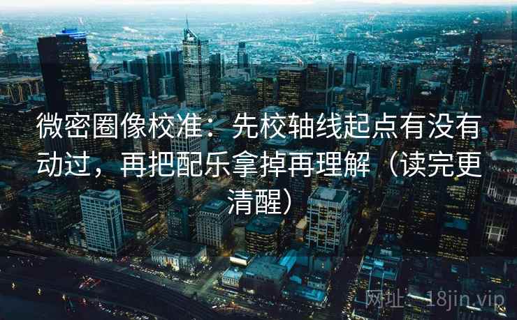 微密圈像校准：先校轴线起点有没有动过，再把配乐拿掉再理解（读完更清醒）