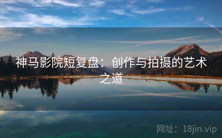神马影院短复盘：创作与拍摄的艺术之道