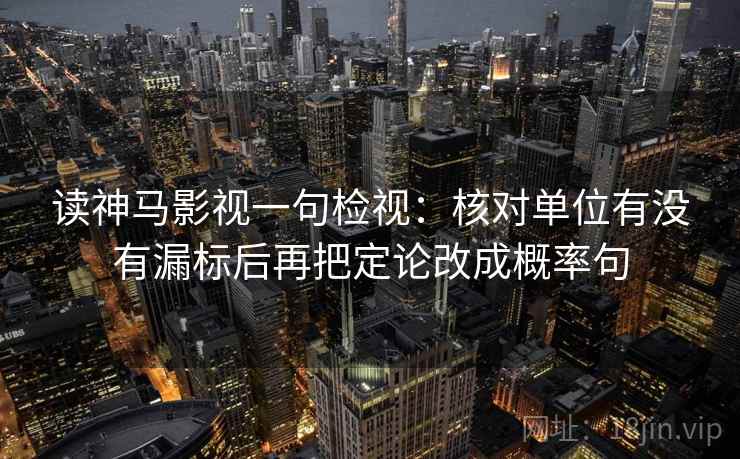 读神马影视一句检视:核对单位有没有漏标后再把定论改成概率句 读神马影视一句检视:核对单位有没有漏标后再把定论改成概率句