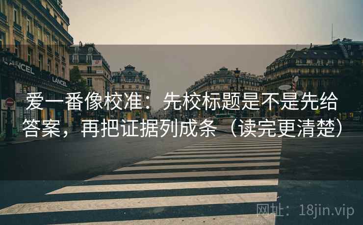 爱一番像校准:先校标题是不是先给答案,再把证据列成条(读完更清楚) 爱一番像校准:先校标题是不是先给答案,再把证据列成条(读完更清楚)