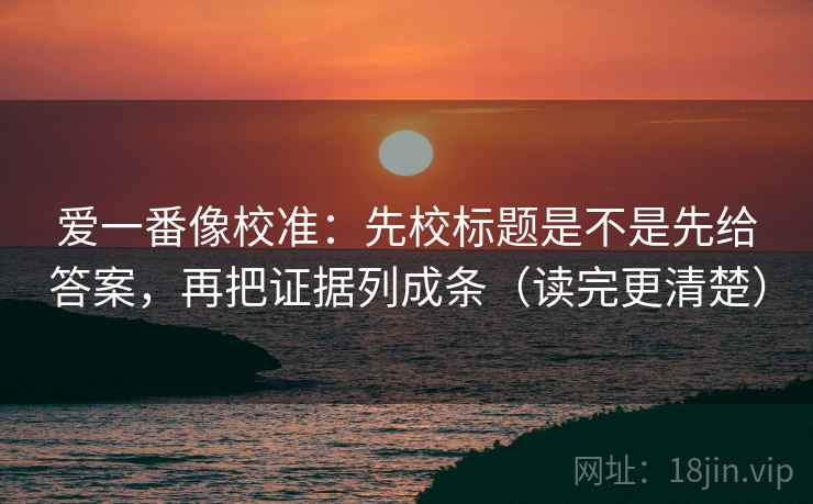 爱一番像校准:先校标题是不是先给答案,再把证据列成条(读完更清楚) 爱一番像校准:先校标题是不是先给答案,再把证据列成条(读完更清楚)
