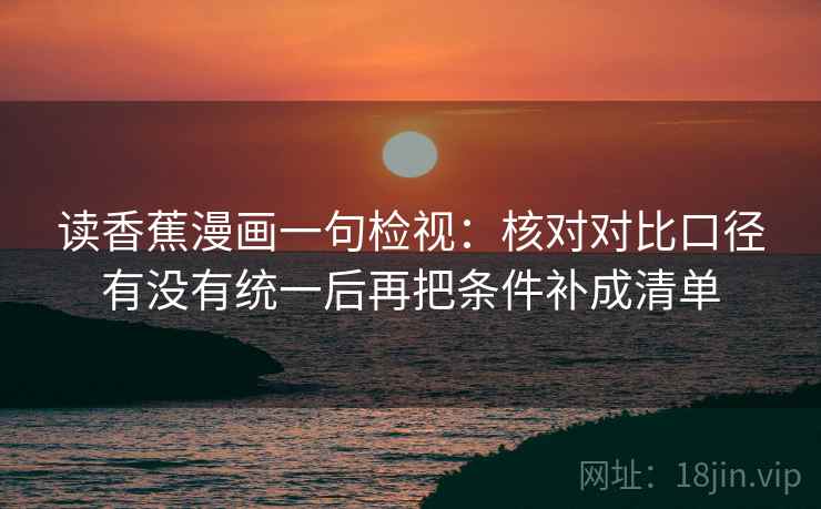 读香蕉漫画一句检视：核对对比口径有没有统一后再把条件补成清单