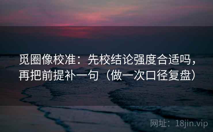 觅圈像校准：先校结论强度合适吗，再把前提补一句（做一次口径复盘）