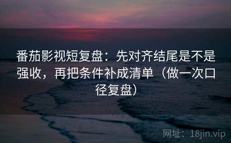 番茄影视短复盘：先对齐结尾是不是强收，再把条件补成清单（做一次口径复盘）