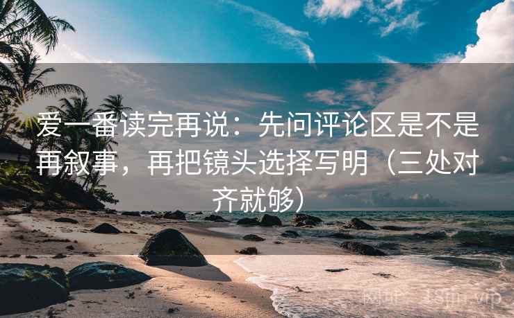 爱一番读完再说：先问评论区是不是再叙事，再把镜头选择写明（三处对齐就够）