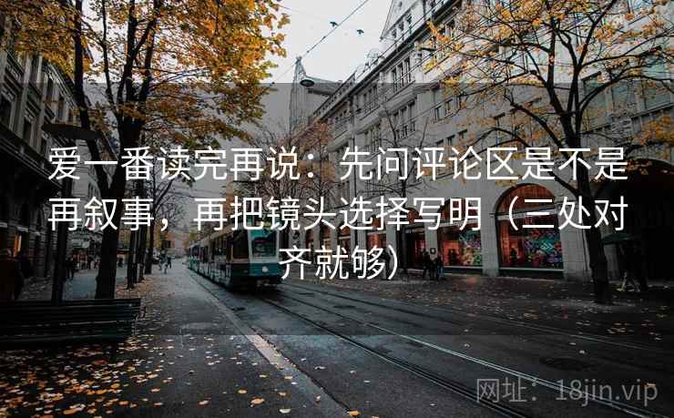爱一番读完再说：先问评论区是不是再叙事，再把镜头选择写明（三处对齐就够）