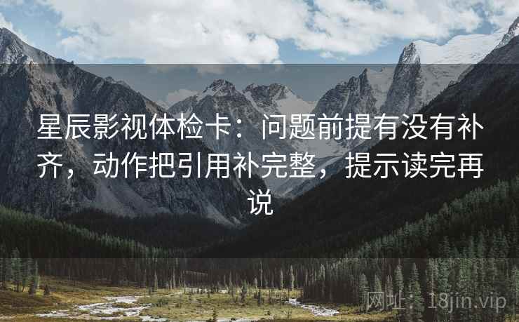星辰影视体检卡：问题前提有没有补齐，动作把引用补完整，提示读完再说
