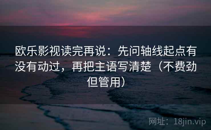 欧乐影视读完再说:先问轴线起点有没有动过,再把主语写清楚(不费劲但管用) 欧乐影视读完再说:先问轴线起点有没有动过,再把主语写清楚(不费劲但管用)