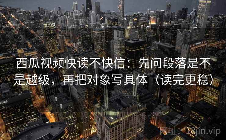 西瓜视频快读不快信：先问段落是不是越级，再把对象写具体（读完更稳）