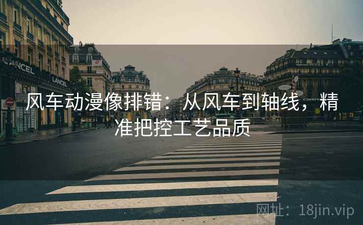 风车动漫像排错：从风车到轴线，精准把控工艺品质