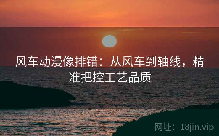 风车动漫像排错：从风车到轴线，精准把控工艺品质