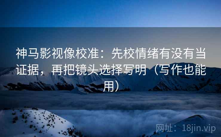 神马影视像校准：先校情绪有没有当证据，再把镜头选择写明（写作也能用）