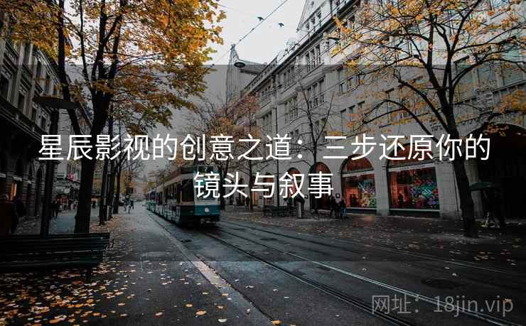 星辰影视的创意之道：三步还原你的镜头与叙事