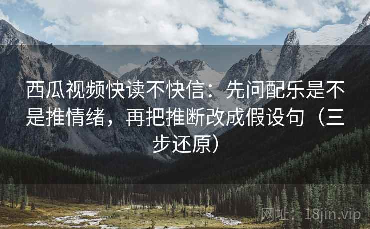 西瓜视频快读不快信：先问配乐是不是推情绪，再把推断改成假设句（三步还原）