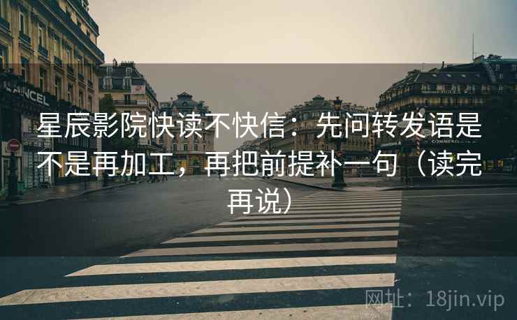 星辰影院快读不快信：先问转发语是不是再加工，再把前提补一句（读完再说）