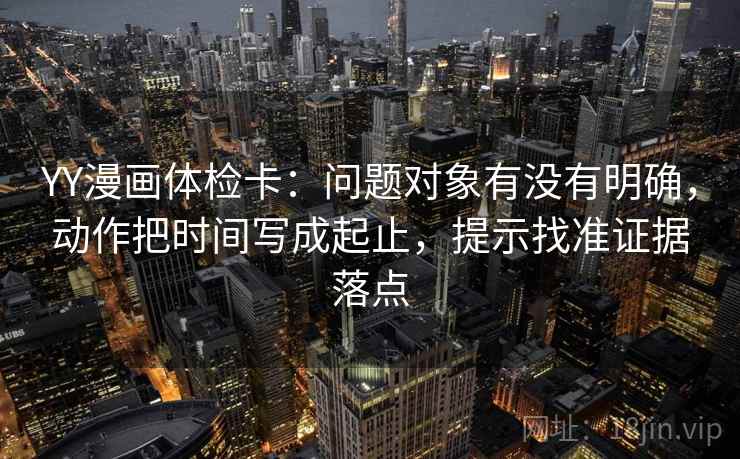 YY漫画体检卡：问题对象有没有明确，动作把时间写成起止，提示找准证据落点