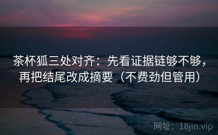 茶杯狐三处对齐：先看证据链够不够，再把结尾改成摘要（不费劲但管用）