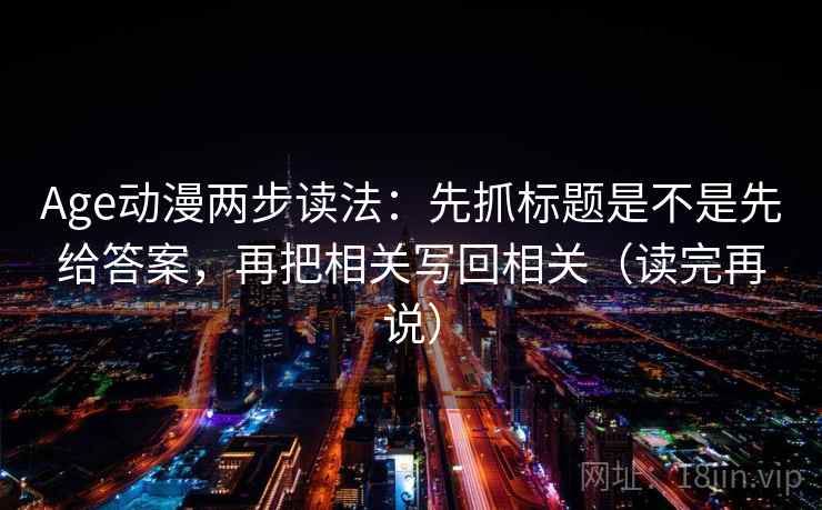 Age动漫两步读法：先抓标题是不是先给答案，再把相关写回相关（读完再说）