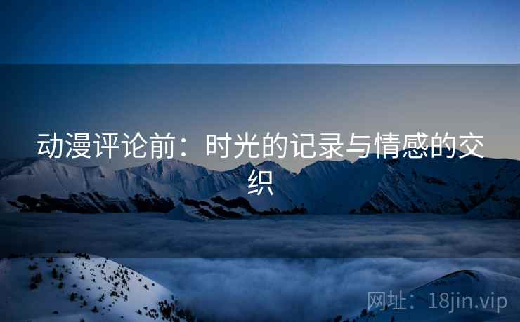 动漫评论前:时光的记录与情感的交织 动漫评论前:时光的记录与情感的交织
