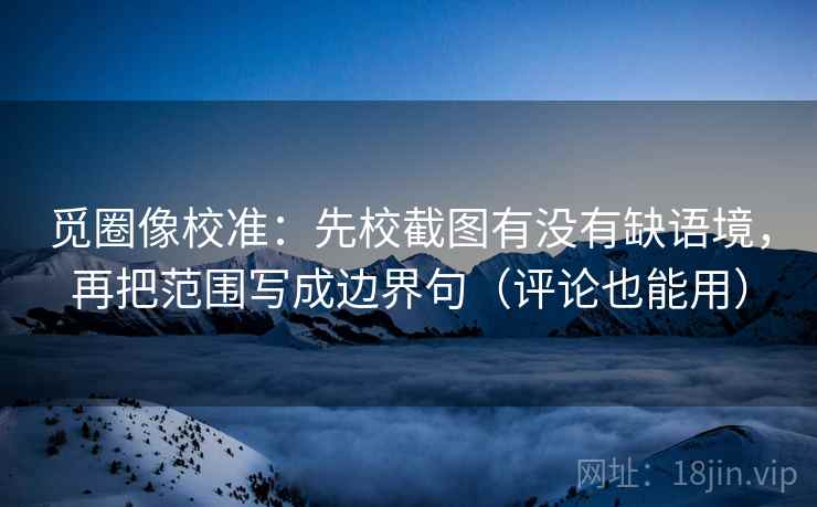觅圈像校准：先校截图有没有缺语境，再把范围写成边界句（评论也能用）
