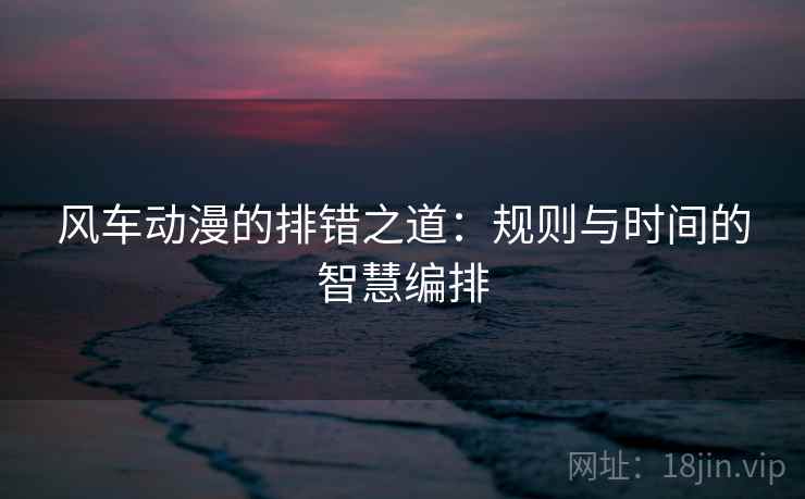 风车动漫的排错之道：规则与时间的智慧编排